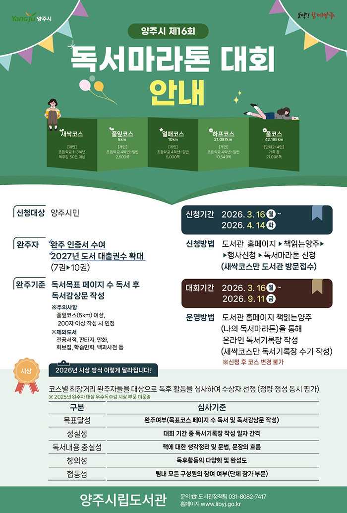 양주시 제16회 독서마라톤 대회 안내 포스터. 상단에 ‘Yangju 양주시’ 로고와 함께 “독서마라톤 대회 안내” 문구가 크게 표시되어 있으며, 책을 펼친 형태의 일러스트 위에 코스 정보가 나열됨. 코스는 새싹코스(초등 1~3학년, 독후감 50편 이상), 풀잎코스(5km, 2,500쪽), 열매코스(10km, 5,000쪽), 하프코스(21.097km, 10,549쪽), 풀코스(42.195km, 가족 21,098쪽)로 구성됨.  신청대상은 양주시민이며, 신청기간은 2026년 3월 16일부터 4월 14일까지. 대회기간은 2026년 3월 16일부터 9월 11일까지. 신청은 도서관 홈페이지 ‘책읽는양주’에서 가능하며, 새싹코스는 방문 접수.  완주 시 인증서 수여 및 2027년 도서 대출 권수 확대 혜택 제공. 독서 목표 페이지 수 달성 후 독서감상문을 작성해야 하며, 일부 도서(전공서적, 만화, 참고서 등)는 제외됨.  심사는 목표 달성, 성실성, 독서 내용 충실성, 창의성, 협동성 기준으로 진행됨. 하단에는 양주시립도서관 및 문의 연락처 정보가 포함되어 있음.